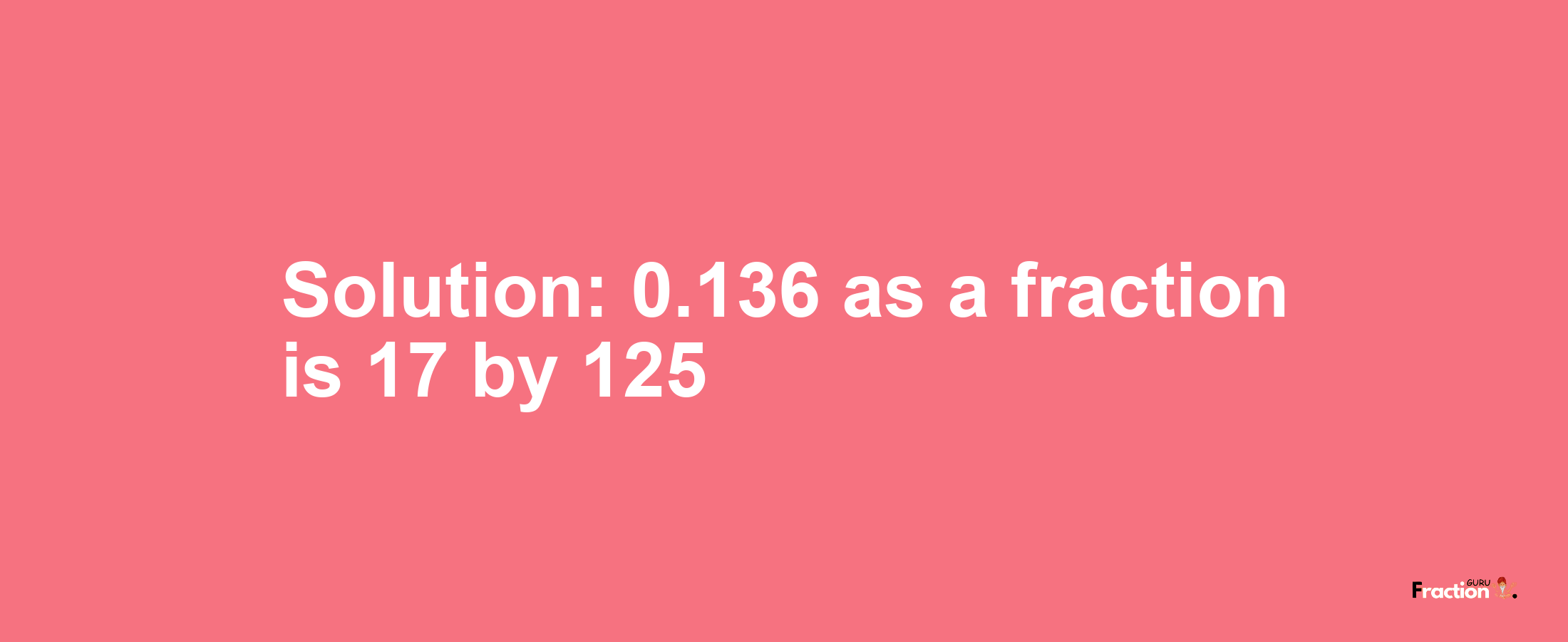 Solution:0.136 as a fraction is 17/125